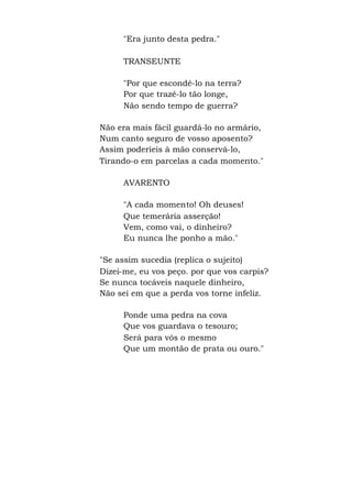 "Era junto desta pedra."
TRANSEUNTE
"Por que escondê-lo na terra?
Por que trazê-lo tão longe,
Não sendo tempo de guerra?
Não era mais fácil guardá-lo no armário,
Num canto seguro de vosso aposento?
Assim poderíeis à mão conservá-lo,
Tirando-o em parcelas a cada momento."
AVARENTO
"A cada momento! Oh deuses!
Que temerária asserção!
Vem, como vai, o dinheiro?
Eu nunca lhe ponho a mão."
"Se assim sucedia (replica o sujeito)
Dizei-me, eu vos peço. por que vos carpis?
Se nunca tocáveis naquele dinheiro,
Não sei em que a perda vos torne infeliz.
Ponde uma pedra na cova
Que vos guardava o tesouro;
Será para vós o mesmo
Que um montão de prata ou ouro."
 