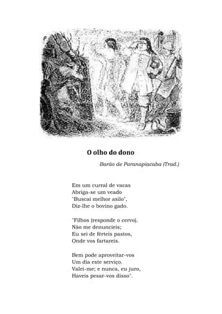 O olho do dono
Barão de Paranapiacaba (Trad.)
Em um curral de vacas
Abriga-se um veado
"Buscai melhor asilo",
Diz-lhe o bovino gado.
"Filhos (responde o cervo).
Não me denuncieis;
Eu sei de férteis pastos,
Onde vos fartareis.
Bem pode aproveitar-vos
Um dia este serviço.
Valei-me; e nunca, eu juro,
Haveis pesar-vos disso".
 