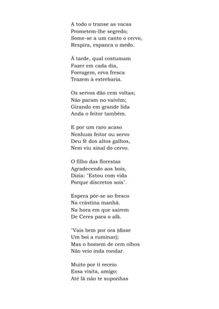 A todo o transe as vacas
Prometem-lhe segredo;
Some-se a um canto o cervo,
Respira, espanca o medo.
À tarde, qual costumam
Fazer em cada dia,
Forragem, erva fresca
Trazem à estrebaria.
Os servos dão cem voltas;
Não param no vaivém;
Girando em grande lida
Anda o feitor também.
E por um raro acaso
Nenhum feitor ou servo
Deu fé dos altos galhos,
Nem viu sinal do cervo.
O filho das florestas
Agradecendo aos bois,
Dizia: "Estou com vida
Porque discretos sois".
Espera pôr-se ao fresco
Na crástina manhã.
Na hora em que saírem
De Ceres para o afã.
"Vais bem por ora (disse
Um boi a ruminar);
Mas o homem de cem olhos
Não veio inda rondar.
Muito por ti receio
Essa visita, amigo;
Até lá não te suponhas
 