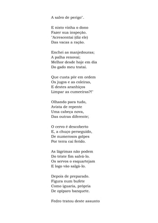 A salvo de perigo".
E nisto vinha o dono
Fazer sua inspeção.
"Acrescentai (diz ele)
Das vacas a ração.
Enchei as manjedouras;
A palha renovai;
Melhor desde hoje em dia
Do gado meu tratai.
Que custa pôr em ordem
Os jugos e as coleiras,
E destes aranhiços
Limpar as cumeeiras?!"
Olhando para tudo,
Avista de repente
Uma cabeça nova,
Das outras diferente;
O cervo é descoberto
E, a chuço perseguido,
De numerosos golpes
Por terra cai ferido.
As lágrimas não podem
Do triste fim salvá-lo.
Os servos o esquartejam
E logo vão salgá-lo.
Depois de preparado.
Figura num bufete
Como iguaria, própria
De opíparo banquete.
Fedro tratou deste assunto
 