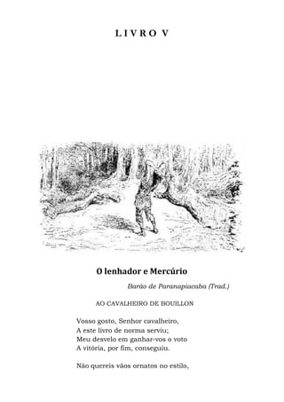 L I V R O V
O lenhador e Mercúrio
Barão de Paranapiacaba (Trad.)
AO CAVALHEIRO DE BOUILLON
Vosso gosto, Senhor cavalheiro,
A este livro de norma serviu;
Meu desvelo em ganhar-vos o voto
A vitória, por fim, conseguiu.
Não quereis vãos ornatos no estilo,
 