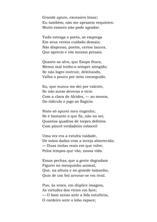 Grande apuro, excessivo limar;
Eu também; não me aprazem requintes:
Muito esmero não pode agradar.
Tudo estraga o poeta, se emprega
Em seus versos cuidado demais;
Não dispenso, porém, certos lances,
Que aprecio e vós mesmo prezais.
Quanto ao alvo, que Esopo fitara,
Menos mal tenho-o sempre atingido;
Se não logro instruir, deleitando,
Valha o pouco por mim conseguido.
Eu, que nunca me dei por valente,
Se não zurzo deveras o vício
Com a clava de Alcides, — ao menos,
Do ridículo o jogo ao flagício.
Nisto só apurei meu engenho;
Se é bastante o que fiz, não no sei;
Quantos quadros de torpes defeitos
Com pincel verdadeiro esbocei!
Uma vez era a estulta vaidade,
De mãos dadas com a inveja aborrecida;
— Duas molas reais em que volve,
Pelos tempos que vão, nossa vida.
Essas pechas, que a gente degradam
Figurei no mesquinho animal,
Que, na altura e no grande tamanho,
Quis de um boi arvorar-se em rival.
Pus, às vezes, em dúplice imagem,
As virtudes dos vícios em face;
— O bom senso ante a fofa estultícia,
O cordeiro ante o lobo rapace;
 