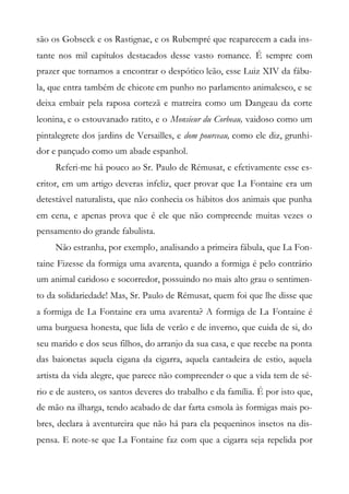 são os Gobseck e os Rastignac, e os Rubempré que reaparecem a cada ins-
tante nos mil capítulos destacados desse vasto romance. É sempre com
prazer que tornamos a encontrar o despótico leão, esse Luiz XIV da fábu-
la, que entra também de chicote em punho no parlamento animalesco, e se
deixa embair pela raposa cortezã e matreira como um Dangeau da corte
leonina, e o estouvanado ratito, e o Monsieur du Corbeau, vaidoso como um
pintalegrete dos jardins de Versailles, e dom pourceau, como ele diz, grunhi-
dor e pançudo como um abade espanhol.
Referi-me há pouco ao Sr. Paulo de Rémusat, e efetivamente esse es-
critor, em um artigo deveras infeliz, quer provar que La Fontaine era um
detestável naturalista, que não conhecia os hábitos dos animais que punha
em cena, e apenas prova que é ele que não compreende muitas vezes o
pensamento do grande fabulista.
Não estranha, por exemplo, analisando a primeira fábula, que La Fon-
taine Fizesse da formiga uma avarenta, quando a formiga é pelo contrário
um animal caridoso e socorredor, possuindo no mais alto grau o sentimen-
to da solidariedade! Mas, Sr. Paulo de Rémusat, quem foi que lhe disse que
a formiga de La Fontaine era uma avarenta? A formiga de La Fontaine é
uma burguesa honesta, que lida de verão e de inverno, que cuida de si, do
seu marido e dos seus filhos, do arranjo da sua casa, e que recebe na ponta
das baionetas aquela cigana da cigarra, aquela cantadeira de estio, aquela
artista da vida alegre, que parece não compreender o que a vida tem de sé-
rio e de austero, os santos deveres do trabalho e da família. É por isto que,
de mão na ilharga, tendo acabado de dar farta esmola às formigas mais po-
bres, declara à aventureira que não há para ela pequeninos insetos na dis-
pensa. E note-se que La Fontaine faz com que a cigarra seja repelida por
 