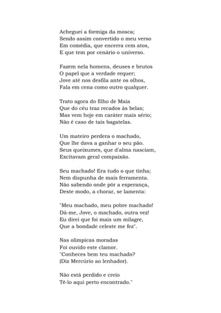 Acheguei a formiga da mosca;
Sendo assim convertido o meu verso
Em comédia, que encerra cem atos,
E que tem por cenário o universo.
Fazem nela homens, deuses e brutos
O papel que a verdade requer;
Jove até nos desfila ante os olhos,
Fala em cena como outro qualquer.
Trato agora do filho de Maia
Que do céu traz recados às belas;
Mas vem hoje em caráter mais sério;
Não é caso de tais bagatelas.
Um mateiro perdera o machado,
Que lhe dava a ganhar o seu pão.
Seus queixumes, que d'alma nasciam,
Excitavam geral compaixão.
Seu machado! Era tudo o que tinha;
Nem dispunha de mais ferramenta.
Não sabendo onde pôr a esperança,
Deste modo, a chorar, se lamenta:
"Meu machado, meu pobre machado!
Dá-me, Jove, o machado, outra vez!
Eu direi que foi mais um milagre,
Que a bondade celeste me fez".
Nas olímpicas moradas
Foi ouvido este clamor.
"Conheces bem teu machado?
(Diz Mercúrio ao lenhador).
Não está perdido e creio
Tê-lo aqui perto encontrado."
 