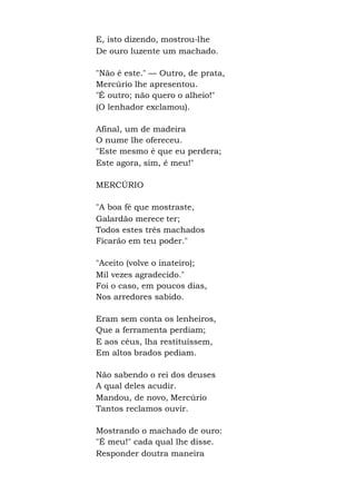 E, isto dizendo, mostrou-lhe
De ouro luzente um machado.
"Não é este." — Outro, de prata,
Mercúrio lhe apresentou.
"É outro; não quero o alheio!"
(O lenhador exclamou).
Afinal, um de madeira
O nume lhe ofereceu.
"Este mesmo é que eu perdera;
Este agora, sim, é meu!"
MERCÚRIO
"A boa fé que mostraste,
Galardão merece ter;
Todos estes três machados
Ficarão em teu poder."
"Aceito (volve o inateiro);
Mil vezes agradecido."
Foi o caso, em poucos dias,
Nos arredores sabido.
Eram sem conta os lenheiros,
Que a ferramenta perdiam;
E aos céus, lha restituíssem,
Em altos brados pediam.
Não sabendo o rei dos deuses
A qual deles acudir.
Mandou, de novo, Mercúrio
Tantos reclamos ouvir.
Mostrando o machado de ouro:
"É meu!" cada qual lhe disse.
Responder doutra maneira
 