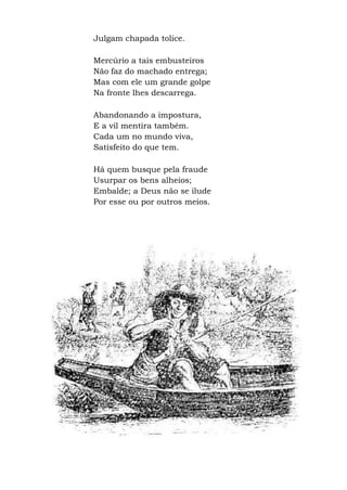 Julgam chapada tolice.
Mercúrio a tais embusteiros
Não faz do machado entrega;
Mas com ele um grande golpe
Na fronte lhes descarrega.
Abandonando a impostura,
E a vil mentira também.
Cada um no mundo viva,
Satisfeito do que tem.
Há quem busque pela fraude
Usurpar os bens alheios;
Embalde; a Deus não se ilude
Por esse ou por outros meios.
 