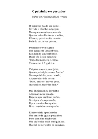 O peixinho e o pescador
Barão de Paranapiacaba (Trad.)
O peixinho há de ser peixe,
Se vida o céu lhe outorgar;
Mas quem o solta esperando
Que às mãos lhe torne a voltar,
É louco; que é muito incerto
Podê-lo outra vez pescar.
Pescando certo sujeito
Nas águas de uma ribeira,
E pilhando um barbozito,
Disse-lhe desta maneira:
"Tudo faz número e conta,
Tudo serve à frigideira.
Vai para o cesto, manjuba,
Que és princípio de um festim."
Mas o peixinho, a seu modo,
Ao pescador fala assim:
"Dizei, senhor, eu vos peço,
Que podeis fazer de mim?
Mal chegará meu corpinho
A formar meio bocado,
Esperai que eu fique barbo,
Serei por vós repescado,
E por um rico banqueiro
Bem caro talvez comprado.
É necessário apanhardes
Um cento de iguais peixinhos
Para com eles encherdes
Um prato dos mais mesquinhos,
Que há de ser entre os convivas
 