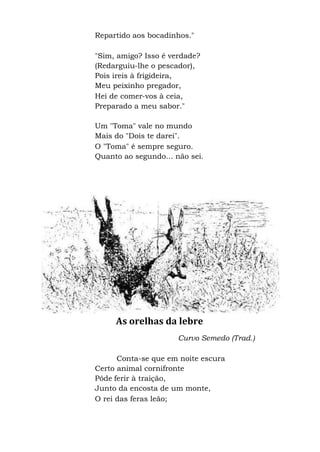 Repartido aos bocadinhos."
"Sim, amigo? Isso é verdade?
(Redarguiu-lhe o pescador),
Pois ireis à frigideira,
Meu peixinho pregador,
Hei de comer-vos à ceia,
Preparado a meu sabor."
Um "Toma" vale no mundo
Mais do "Dois te darei".
O "Toma" é sempre seguro.
Quanto ao segundo... não sei.
As orelhas da lebre
Curvo Semedo (Trad.)
Conta-se que em noite escura
Certo animal cornifronte
Pôde ferir à traição,
Junto da encosta de um monte,
O rei das feras leão;
 