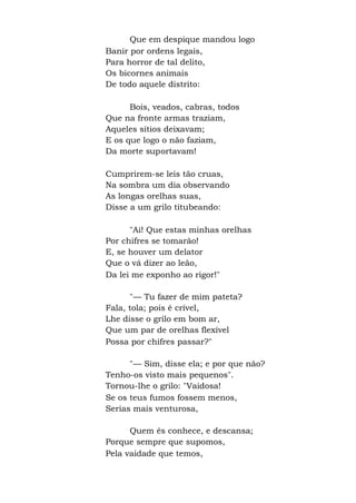 Que em despique mandou logo
Banir por ordens legais,
Para horror de tal delito,
Os bicornes animais
De todo aquele distrito:
Bois, veados, cabras, todos
Que na fronte armas traziam,
Aqueles sítios deixavam;
E os que logo o não faziam,
Da morte suportavam!
Cumprirem-se leis tão cruas,
Na sombra um dia observando
As longas orelhas suas,
Disse a um grilo titubeando:
"Ai! Que estas minhas orelhas
Por chifres se tomarão!
E, se houver um delator
Que o vá dizer ao leão,
Da lei me exponho ao rigor!"
"— Tu fazer de mim pateta?
Fala, tola; pois é crível,
Lhe disse o grilo em bom ar,
Que um par de orelhas flexível
Possa por chifres passar?"
"— Sim, disse ela; e por que não?
Tenho-os visto mais pequenos".
Tornou-lhe o grilo: "Vaidosa!
Se os teus fumos fossem menos,
Serias mais venturosa,
Quem és conhece, e descansa;
Porque sempre que supomos,
Pela vaidade que temos,
 
