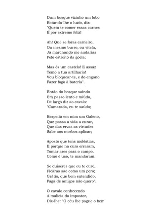 Dum bosque vizinho um lobo
Botando-lhe o luzio, diz:
"Quem te comer essas carnes
É por extremo feliz!
Ah! Que se foras carneiro,
Ou mesmo burro, ou vitela,
Já marchando me andarias
Pelo estreito da goela;
Mas és um castelo! E assaz
Temo a tua artilharia!
Vou bloquear-te, e do engano
Fazer fogo à bateria".
Então do bosque saindo
Em passo lento e miúdo,
De largo diz ao cavalo:
"Camarada, eu te saúdo;
Respeita em mim um Galeno,
Que passa a vida a curar,
Que das ervas as virtudes
Sabe aos morbos aplicar;
Aposto que tens moléstias,
E porque na cura erraram,
Tomar ares para o campo.
Como é uso, te mandaram.
Se quiseres que eu te cure,
Ficarás são como um pero;
Grátis, que bem entendido,
Paga de amigos não quero".
O cavalo conhecendo
A malícia do impostor,
Diz-lhe: "O céu lhe pague o bem
 