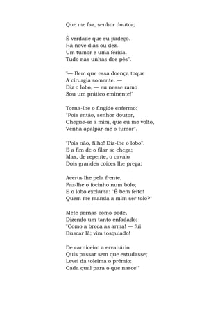 Que me faz, senhor doutor;
É verdade que eu padeço.
Há nove dias ou dez.
Um tumor e uma ferida.
Tudo nas unhas dos pés".
"— Bem que essa doença toque
À cirurgia somente, —
Diz o lobo, — eu nesse ramo
Sou um prático eminente!"
Torna-lhe o fingido enfermo:
"Pois então, senhor doutor,
Chegue-se a mim, que eu me volto,
Venha apalpar-me o tumor".
"Pois não, filho! Diz-lhe o lobo".
E a fim de o filar se chega;
Mas, de repente, o cavalo
Dois grandes coices lhe prega:
Acerta-lhe pela frente,
Faz-lhe o focinho num bolo;
E o lobo exclama: "É bem feito!
Quem me manda a mim ser tolo?"
Mete pernas como pode,
Dizendo um tanto enfadado:
"Como a breca as arma! — fui
Buscar lã; vim tosquiado!
De carniceiro a ervanário
Quis passar sem que estudasse;
Levei da toleima o prêmio:
Cada qual para o que nasce!"
 