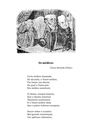 Os médicos
Curvo Semedo (Trad.)
Certo médico chamado,
De alcunha, o Tanto-melhor,
Foi visitar um doente,
Do qual o Tanto-pior
Era médico assistente.
O último, sempre funesto,
Que o doente morreria
Altamente sustentava,
E o Tanto-melhor dizia
Que o pobre enfermo escapava.
Houve sobre o curativo
Mui grande contestação;
Um aplicava calmantes,
 