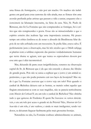uma fêmea do formigueiro, e não por um macho. Os machos são indul-
gentes em geral para estas cantoras da vida airada, mas as fêmeas têm uma
aversão profunda pelas artistas que passam a vida a cantar, enquanto elas a
consomem na labutação incessante, na faina da casa. Não, Sr. Paulo de
Rémusat, não foi La Fontaine que não compreendeu as formigas, foi o crí-
tico que não compreendeu o poeta. Essas são as minuciosidades a que o
espírito estreito dos realistas liga uma importância extrema. Há pouco
tempo um crítico lembrou-se de notar o absurdo de Desdêmona falar de-
pois de ter sido asfixiada com um travesseiro. Se podia falar, estava salva. É
perfeitamente justa a observação, mas há três séculos que o Othello subjuga
as platéias com a sublime expressão das paixões verdadeiramente humanas
que nesse drama se agitam, sem que nunca os espectadores dessem por
esse erro que é aliás incontestável.
Mas, deixando de parte essas insignificâncias, veremos na observação
capital do Sr. de Rémusat que é ele que não entende o alcance das fábulas
do grande poeta. Pois não se cansa a explicar que o corvo é um animal es-
pertíssimo, e que não podia portanto cair nos laços da lisonjeira?! Mas on-
de é que La Fontaine assevera que o corvo seja um tolo? Pois quando o
cardeal de Richelieu deixava cair as honras, as mercês sobre aqueles que
fingiam entusiasmar-se com as suas tragédias, não se parecia terrivelmente
com Monsier du Corbeaul E era um tolo o cardeal de Richelieu? Não obtinha
tudo o que quisesse de Frederico II quem lhe louvasse os versos detestá-
veis, e era um tolo por acaso o grande rei da Prússia? Não, Monsieur du Cor-
beau não é um tolo, é um vaidoso, e ainda os mais inteligentes, sendo vai-
dosos, se deixaram ilaquear facilmente pelas mais grosseiras lisonjas.
Naturalista ou não, La Fontaine conhece admiravelmente os animais,
 