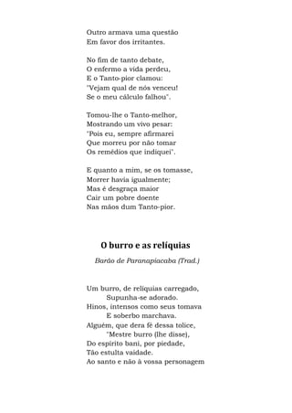 Outro armava uma questão
Em favor dos irritantes.
No fim de tanto debate,
O enfermo a vida perdeu,
E o Tanto-pior clamou:
"Vejam qual de nós venceu!
Se o meu cálculo falhou".
Tomou-lhe o Tanto-melhor,
Mostrando um vivo pesar:
"Pois eu, sempre afirmarei
Que morreu por não tomar
Os remédios que indiquei".
E quanto a mim, se os tomasse,
Morrer havia igualmente;
Mas é desgraça maior
Cair um pobre doente
Nas mãos dum Tanto-pior.
O burro e as relíquias
Barão de Paranapiacaba (Trad.)
Um burro, de relíquias carregado,
Supunha-se adorado.
Hinos, intensos como seus tomava
E soberbo marchava.
Alguém, que dera fé dessa tolice,
"Mestre burro (lhe disse),
Do espírito bani, por piedade,
Tão estulta vaidade.
Ao santo e não à vossa personagem
 