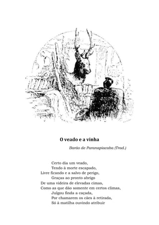 O veado e a vinha
Barão de Paranapiacaba (Trad.)
Certo dia um veado,
Tendo à morte escapado,
Livre ficando e a salvo de perigo,
Graças ao pronto abrigo
De uma videira de elevadas cimas,
Como as que dão somente em certos climas,
Julgou finda a caçada,
Por chamarem os cães à retirada,
Só à matilha ouvindo atribuir
 