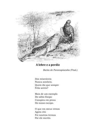 A lebre e a perdiz
Barão de Paranapiacaba (Trad.)
Dos miseráveis
Nunca zombeis.
Quem diz que sempre
Feliz sereis?
Mais de um exemplo
Do sábio Esopo
Conspira em prova
Do nosso escopo.
O que em meus versos
Agora cito
Foi noutros termos
Por ele escrito.
 