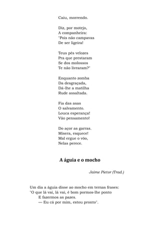 Caiu, morrendo.
Diz, por motejo,
A companheira:
"Pois não campavas
De ser ligeira!
Teus pés velozes
Pra que prestaram
Se dos molossos
Te não livraram?"
Enquanto zomba
Da desgraçada,
Dá-lhe a matilha
Rude assaltada.
Fia das asas
O salvamento.
Louca esperança!
Vão pensamento!
Do açor as garras.
Mísera, esquece!
Mal ergue o vôo,
Nelas perece.
A águia e o mocho
Jaime Pietor (Trad.)
Um dia a águia disse ao mocho em ternas frases:
"O que lá vai, lá vai, é bom pormos-lhe ponto
E fazermos as pazes.
— Eu cá por mim, estou pronto".
 