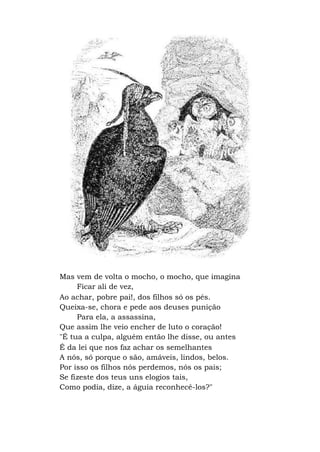 Mas vem de volta o mocho, o mocho, que imagina
Ficar ali de vez,
Ao achar, pobre pai!, dos filhos só os pés.
Queixa-se, chora e pede aos deuses punição
Para ela, a assassina,
Que assim lhe veio encher de luto o coração!
"É tua a culpa, alguém então lhe disse, ou antes
É da lei que nos faz achar os semelhantes
A nós, só porque o são, amáveis, lindos, belos.
Por isso os filhos nós perdemos, nós os pais;
Se fizeste dos teus uns elogios tais,
Como podia, dize, a águia reconhecê-los?"
 