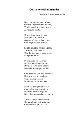 O urso e os dois camaradas
Barão de Paranapiacaba (Trad.)
Dois camaradas que tinham
Grande urgência de dinheiro,
Venderam de um urso a pele
Ao vizinho peleteiro.
O urso inda estava vivo;
Mas eles o matariam.
Os dois sócios, pelo menos,
Com segurança o diziam.
Sendo aquele o rei dos ursos,
Afirmam, sem hesitar,
Que da pele um grande lucro
Ia o peleiro tirar.
Preservaria, no inverno,
Do vento mais desabrido,
Dando à farta para o forro
De mais um amplo vestido.
Com tal urso (em seu conceito)
Nenhum corria parelhas;
Tanto não encarecia
Dindenaut suas ovelhas.
Pelas contas que lançaram
(Não pelas contas da fera)
Pediram para entregá-la
Dois dias, não mais, de espera.
Justo o preço, desencovam
O animal, que sai trotando.
Como feridos de um raio,
 