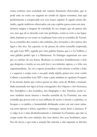 como conhece uma sociedade um viajante finamente observador, que se
pode uma ou outra vez enganar no estudo de alguns costumes, mas que
perfeitamente a compreende nos seus traços capitais. E aquele eterno dis-
traído, aquele malicioso observador, em cujo espírito passa como em uma
lanterna mágica a imagem da sociedade do seu tempo, que ele parece não
ver, mas que ali se desenha com rara perfeição, sorriu-se com a sua legen-
dária bonhomia ao ver como se coadunam bem com as comédias de Versail-
les as comédias dos currais e das colméias, dos arvoredos e dos antros, dos
lagos e dos rios. Na capoeira vê ele passar, de crista vermelha emproada,
um galo Luiz XIV, seguido por uma galinha branca, que é a La Vallière, e
uma galinha pedrês que é a Maintenon. As formigas organizam aos seus
pés os cantões da sua Suíssa. Rodeiam os cortesãos humildemente o leão
que desperta, e recebe ao seu petit lever o seu ministro raposa, e o lobo seu
superintendente. Ao ver a raposa aconselhar o leão doente a esfolar o lobo
e a aquecer o corpo com a sua pele ainda tépida, parece-nos estar vendo
Colbert a aconselhar Luiz XIV a tirar a pele também ao opulento Fouquet.
E da mesma forma que vemos passar na obra vasta de Molière a humani-
dade encarnada nos tipos já hoje consagrados dos Orgons e dos Gerontes,
dos Arnolphos e dos Leandros, dos Harpagões e dos Tartufos, assim ve-
mos também nessa imensa e risonha comédia de La Fontaine, em uma
comédia que povoa com os seus milhares de atores o monte e a planície, os
bosques e os jardins, a humanidade disfarçada, como em um vasto carna-
val, com raposas e lobos, cegonhas e tartarugas, ursos, leões e macacos. E
o vulgo ri-se e trata desdenhosamente o bonhomme La Fontaine, que não se
ocupa senão dos seus animais, dos seus títeres, dos seus bonifrates, cujos
fios ele move, e que toda a atenção lhe cativam, e não reparam os frívolos
 