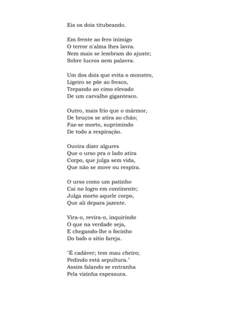 Eis os dois titubeando.
Em frente ao fero inimigo
O terror n'alma lhes lavra.
Nem mais se lembram do ajuste;
Sobre lucros nem palavra.
Um dos dois que evita o monstro,
Ligeiro se põe ao fresco,
Trepando ao cimo elevado
De um carvalho gigantesco.
Outro, mais frio que o mármor,
De bruços se atira ao chão;
Faz-se morto, suprimindo
De todo a respiração.
Ouvira dizer algures
Que o urso pra o lado atira
Corpo, que julga sem vida,
Que não se move ou respira.
O urso como um patinho
Cai no logro em continente;
Julga morto aquele corpo,
Que ali depara jazente.
Vira-o, revira-o, inquirindo
O que na verdade seja,
E chegando-lhe o focinho
Do bafo o sítio fareja.
"É cadáver; tem mau cheiro;
Pedindo está sepultura."
Assim falando se entranha
Pela vizinha espessura.
 