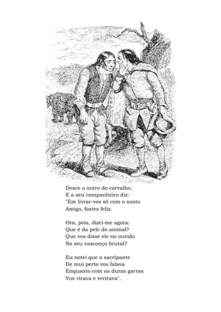 Desce o outro do carvalho,
E a seu companheiro diz:
"Em livrar-vos só com o susto
Amigo, fostes feliz.
Ora, pois, dizei-me agora:
Que é da pele do animal?
Que vos disse ele no ouvido
No seu vasconço brutal?
Eu notei que o sacripante
De mui perto vos falava
Enquanto com as duras garras
Vos virava e revirava".
 