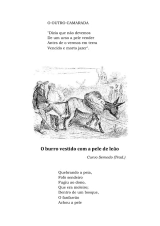 O OUTRO CAMARADA
"Dizia que não devemos
De um urso a pele vender
Antes de o vermos em terra
Vencido e morto jazer".
O burro vestido com a pele de leão
Curvo Semedo (Trad.)
Quebrando a peia,
Fofo sendeiro
Fugiu ao dono,
Que era moleiro;
Dentro de um bosque,
O fanfarrão
Achou a pele
 