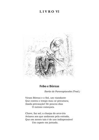 L I V R O VI
Febo e Bóreas
Barão de Paranapiacaba (Trad.)
Viram Bóreas e o Sol, um viandante
Que contra o tempo mau se precatara;
Azada precaução! De poucos dias
O outono começara.
Chove, faz sol; a charpa do arco-íris
Avisava aos que andavam pela estrada,
Que em meses tais é de uso indispensável
Um capote em jornada.
 