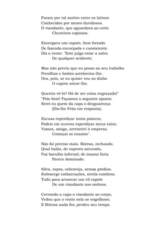 Foram por tal motivo entre os latinos
Conhecidos por meses duvidosos.
O viandante, que aguardava ao certo
Chuveiros copiosos.
Envergava um capote, bem forrado
De fazenda encorpada e consistente.
Diz o vento: "Este julga estar a salvo
De qualquer acidente;
Mas não previu que eu posso ao seu trabalho
Presilhas e botões arrebentar-lhe.
Ora, pois, se eu quiser vou ao diabo
O capote atirar-lhe.
Quereis vê-lo? Há de ser coisa engraçada!"
"Pois bem! Façamos a seguinte aposta:
Serei eu quem da capa o desguarneça
(Diz-lhe Febo em resposta);
Escusa esperdiçar tanta palavra;
Podeis em nuvens esperdiçar meus raios;
Vamos, amigo, arremetei à empresa.
Começai os ensaios".
Não foi preciso mais. Bóreas, inchando.
Qual balão, de vapores saturado,
Faz barulho infernal; de insana fúria
Parece dominado.
Silva, sopra, esbraveja, arrasa prédios.
Submerge embarcações, nivela combros.
Tudo para arrancar um vil capote
De um viandante aos ombros.
Cerrando a capa o viandante ao corpo,
Vedou que o vento nela se engolfasse;
E Bóreas nada fez; perdeu seu tempo.
 