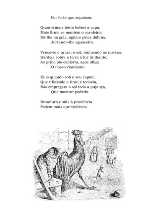 Por forte que soprasse.
Quanto mais tenta bolear a capa,
Mais firme se mantém o cavaleiro;
Dá-lhe na gola, agita-o pelas dobras,
Jorrando-lhe aguaceiro.
Vence-se o prazo; o sol, rompendo as nuvens,
Dardeja sobre a terra a luz brilhante;
Ao princípio conforta, após aflige
O nosso viandante.
Ei-lo quando sob o seu capote,
Que é forçado a tirar; e todavia,
Não empregara o sol toda a pujança,
Que mostrar poderia.
Brandura unida à prudência
Podem mais que violência.
 