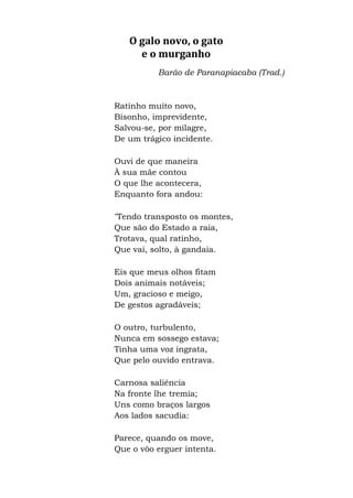 O galo novo, o gato
e o murganho
Barão de Paranapiacaba (Trad.)
Ratinho muito novo,
Bisonho, imprevidente,
Salvou-se, por milagre,
De um trágico incidente.
Ouvi de que maneira
À sua mãe contou
O que lhe acontecera,
Enquanto fora andou:
"Tendo transposto os montes,
Que são do Estado a raia,
Trotava, qual ratinho,
Que vai, solto, à gandaia.
Eis que meus olhos fitam
Dois animais notáveis;
Um, gracioso e meigo,
De gestos agradáveis;
O outro, turbulento,
Nunca em sossego estava;
Tinha uma voz ingrata,
Que pelo ouvido entrava.
Carnosa saliência
Na fronte lhe tremia;
Uns como braços largos
Aos lados sacudia:
Parece, quando os move,
Que o vôo erguer intenta.
 