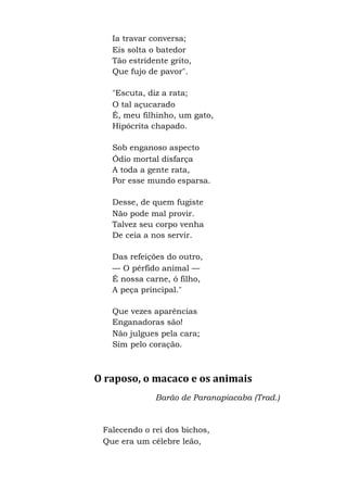 Ia travar conversa;
Eis solta o batedor
Tão estridente grito,
Que fujo de pavor".
"Escuta, diz a rata;
O tal açucarado
É, meu filhinho, um gato,
Hipócrita chapado.
Sob enganoso aspecto
Ódio mortal disfarça
A toda a gente rata,
Por esse mundo esparsa.
Desse, de quem fugiste
Não pode mal provir.
Talvez seu corpo venha
De ceia a nos servir.
Das refeições do outro,
— O pérfido animal —
É nossa carne, ó filho,
A peça principal."
Que vezes aparências
Enganadoras são!
Não julgues pela cara;
Sim pelo coração.
O raposo, o macaco e os animais
Barão de Paranapiacaba (Trad.)
Falecendo o rei dos bichos,
Que era um célebre leão,
 