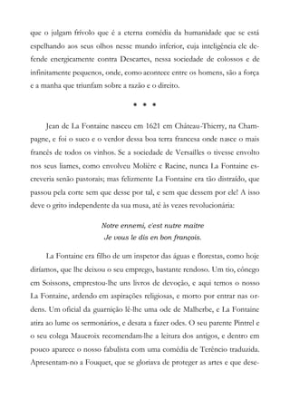 que o julgam frívolo que é a eterna comédia da humanidade que se está
espelhando aos seus olhos nesse mundo inferior, cuja inteligência ele de-
fende energicamente contra Descartes, nessa sociedade de colossos e de
infinitamente pequenos, onde, como acontece entre os homens, são a força
e a manha que triunfam sobre a razão e o direito.
* * *
Jean de La Fontaine nasceu em 1621 em Château-Thierry, na Cham-
pagne, e foi o suco e o verdor dessa boa terra francesa onde nasce o mais
francês de todos os vinhos. Se a sociedade de Versailles o tivesse envolto
nos seus liames, como envolveu Molière e Racine, nunca La Fontaine es-
creveria senão pastorais; mas felizmente La Fontaine era tão distraído, que
passou pela corte sem que desse por tal, e sem que dessem por ele! A isso
deve o grito independente da sua musa, até às vezes revolucionária:
Notre ennemi, c'est nutre maitre
Je vous le dis en bon françois.
La Fontaine era filho de um inspetor das águas e florestas, como hoje
diríamos, que lhe deixou o seu emprego, bastante rendoso. Um tio, cônego
em Soissons, emprestou-lhe uns livros de devoção, e aqui temos o nosso
La Fontaine, ardendo em aspirações religiosas, e morto por entrar nas or-
dens. Um oficial da guarnição lê-lhe uma ode de Malherbe, e La Fontaine
atira ao lume os sermonários, e desata a fazer odes. O seu parente Pintrel e
o seu colega Maucroix recomendam-lhe a leitura dos antigos, e dentro em
pouco aparece o nosso fabulista com uma comédia de Terêncio traduzida.
Apresentam-no a Fouquet, que se gloriava de proteger as artes e que dese-
 