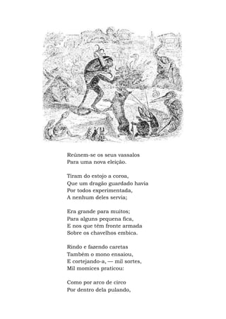 Reúnem-se os seus vassalos
Para uma nova eleição.
Tiram do estojo a coroa,
Que um dragão guardado havia
Por todos experimentada,
A nenhum deles servia;
Era grande para muitos;
Para alguns pequena fica,
E nos que têm fronte armada
Sobre os chavelhos embica.
Rindo e fazendo caretas
Também o mono ensaiou,
E cortejando-a, — mil sortes,
Mil momices praticou:
Como por arco de circo
Por dentro dela pulando,
 
