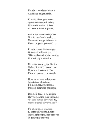 Foi do povo circunstante
Aplausos angariando.
E tanto disso gostaram.
Que o macaco foi eleito;
E a maioria dos bichos
Acudiu a dar-lhe preito.
Pesou somente ao raposo
O voto que havia dado;
Mas esse arrependimento
Ficou no peito guardado.
Prestada sua homenagem,
O matreiro diz ao rei:
"Há, senhor, dinheiro oculto
Em sítio, que vos direi.
Pertence ao rei, por direito.
Todo o tesouro escondido".
E, revelando o segredo,
Fala ao macaco no ouvido.
O novo rei que o dinheiro
Ambicioso almejava,
Foi ao lugar, em pessoa,
Pois de ninguém confiava.
Cai num laço; e do raposo
Ouve em nome dos vassalos:
"Se não sabes governar-te,
Como queres governá-los?"
Foi demitido o macaco
E demonstrado também
Que a muito poucas pessoas
O diadema convém.
 