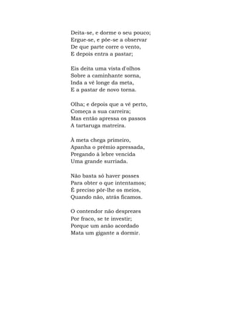 Deita-se, e dorme o seu pouco;
Ergue-se, e põe-se a observar
De que parte corre o vento,
E depois entra a pastar;
Eis deita uma vista d'olhos
Sobre a caminhante sorna,
Inda a vê longe da meta,
E a pastar de novo torna.
Olha; e depois que a vê perto,
Começa a sua carreira;
Mas então apressa os passos
A tartaruga matreira.
À meta chega primeiro,
Apanha o prêmio apressada,
Pregando à lebre vencida
Uma grande surriada.
Não basta só haver posses
Para obter o que intentamos;
É preciso pôr-lhe os meios,
Quando não, atrás ficamos.
O contendor não desprezes
Por fraco, se te investir;
Porque um anão acordado
Mata um gigante a dormir.
 