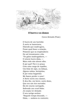 O burro e os donos
Curvo Semedo (Trad.)
O burro de um hortelão
À sorte se lamentava,
Dizendo que madrugava,
Fosse qual fosse a estação,
Primeiro que os resplendores
Do sol trouxessem o dia.
"Os galos madrugadores, —
O néscio burro dizia, —
Mais cedo não abrem olho.
E por quê? Por ir à praça
Com uma carga de repolho,
Um feixe de aipo, ou labaça,
Alguns nabos, berinjelas;
E por estas bagatelas
Me fazem perder o sono".
A Sorte ouviu seu clamor,
E deu-lhe, em breve, outro dono,
Que era um rico surrador.
Eis de couros carregado,
Sofrendo um cruel fedor.
Já carpia ter deixado
O seu antigo senhor:
"Naquele tempo dourado, —
Dizia, — andava eu contente;
 