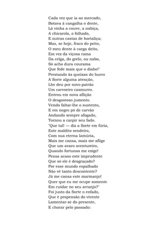 Cada vez que ia ao mercado,
Botava à cangalha o dente,
Lá vinha a couve, a nabiça,
A chicarola, o folhado,
E outras castas de hortaliça;
Mas, se hoje, fraco do peito,
O meu dente à carga deito,
Em vez da viçosa rama
Da celga, do grelo, ou nabo,
Só acho dura courama
Que fede mais que o diabo!"
Prestando às queixas do burro
A Sorte alguma atenção,
Lhe deu por novo patrão
Um carvoeiro casmurro.
Entrou em nova aflição
O desgostoso jumento.
Vendo faltar-lhe o sustento,
E em negro pó de carvão
Andando sempre afogado,
Tornou a carpir seu fado.
"Que tal! — diz a Sorte em fúria,
Este maldito sendeiro,
Com sua eterna lamúria,
Mais me cansa, mais me aflige
Que um avaro aventureiro,
Quando fortunas me exige!
Pensa acaso este imprudente
Que só ele é desgraçado?
Por esse mundo espalhado
Não vê tanto descontente?
Já me cansa este marmanjo!
Quer que eu me ocupe somente
Em cuidar no seu arranjo?"
Foi justo da Sorte o enfado,
Que é propensão do vivente
Lamentar-se do presente,
E chorar pelo passado:
 