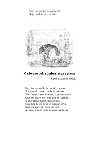 Que ninguém vive contente,
Seja qual for seu estado.
O cão que pela sombra larga a presa
Como Guerreiro (Trad.)
Um cão passando ia um rio a nado,
E levava de carne um bom bocado;
Via n'água a sua sombra, e, presumindo
Que era outro cão, que dele ia fugindo,
E que presa maior inda levava,
Com fim de lhe tirar se arreganhava.
Naquele abrir de boca lhe caía
A carne, e nem mais sombras dela via.
 