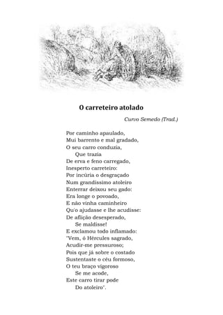 O carreteiro atolado
Curvo Semedo (Trad.)
Por caminho apaulado,
Mui barrento e mal gradado,
O seu carro conduzia,
Que trazia
De erva e feno carregado,
Inesperto carreteiro:
Por incúria o desgraçado
Num grandíssimo atoleiro
Enterrar deixou seu gado:
Era longe o povoado,
E não vinha caminheiro
Qu'o ajudasse e lhe acudisse:
De aflição desesperado,
Se maldisse!
E exclamou todo inflamado:
"Vem, ó Hércules sagrado,
Acudir-me pressuroso;
Pois que já sobre o costado
Sustentaste o céu formoso,
O teu braço vigoroso
Se me acode,
Este carro tirar pode
Do atoleiro".
 