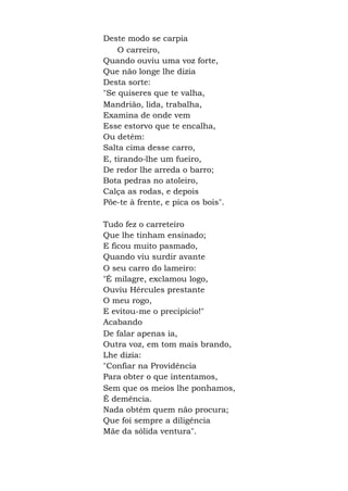 Deste modo se carpia
O carreiro,
Quando ouviu uma voz forte,
Que não longe lhe dizia
Desta sorte:
"Se quiseres que te valha,
Mandrião, lida, trabalha,
Examina de onde vem
Esse estorvo que te encalha,
Ou detém:
Salta cima desse carro,
E, tirando-lhe um fueiro,
De redor lhe arreda o barro;
Bota pedras no atoleiro,
Calça as rodas, e depois
Põe-te à frente, e pica os bois".
Tudo fez o carreteiro
Que lhe tinham ensinado;
E ficou muito pasmado,
Quando viu surdir avante
O seu carro do lameiro:
"É milagre, exclamou logo,
Ouviu Hércules prestante
O meu rogo,
E evitou-me o precipício!"
Acabando
De falar apenas ia,
Outra voz, em tom mais brando,
Lhe dizia:
"Confiar na Providência
Para obter o que intentamos,
Sem que os meios lhe ponhamos,
É demência.
Nada obtém quem não procura;
Que foi sempre a diligência
Mãe da sólida ventura".
 
