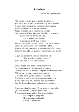 A viuvinha
Jaime de Séguier (Trad.)
Não é sem soluçar que se perde um marido:
Mas tudo tem um fim, mesmo um grande alarido,
E a que mais chorincou e mostrou mais pesar
Acaba por calar-se e por se consolar.
Apaga o tempo a dor e reaviva a alegria,
Que querem? Não fui eu que fiz o bicho humano.
Entre a viúva de um só ano,
E a viúva de um só dia,
A diferença é tal, que se diria
Não ser decerto a mesma e haver por força engano.
Enquanto uma sorri e nos encanta e atrai,
A outra, derramando um pranto amargo em chuva,
Solta, de quando em quando, a mesma nota: um ai!
O que faz exclamar a quem passando vai:
"Eis uma inconsolável viúva!"
Sim? Pois não fosse! Ora escutai:
Para o negro país donde ninguém voltou,
De uma esposa gentil o esposo ia partir.
Clamava ao lado a esposa: "Espere! Eu também vou!
Ó! leva-me contigo: eu quero-te seguir!"
O marido partiu, mas sozinho. Pudera!
Seguiu-se a usada dor sincera ou não sincera.
A bela tinha um pai, homem fino e prudente,
Que foi deixando escoar toda aquela torrente,
E que um dia observou: " Ó menina, eu suponho
Que isto afinal é já choro demasiado.
O pranto estraga a pele e fica-se medonho:
Eu sempre te pergunto,
De que serve ao finado
Essa dor excessiva?
 