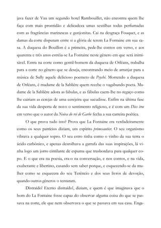 java fazer de Vau um segundo hotel Rambouillet, não encontra quem lhe
faça com mais prontidão e delicadeza umas sextilhas todas perfumadas
com as fragrâncias marinescas e gonjonitas. Cai na desgraça Fouquet, e as
damas da corte disputam entre si a glória de terem La Fontaine em sua ca-
sa. A duquesa do Bouillon é a primeira, pede-lhe contos em verso, e aos
quarenta e três anos estréia-se La Fontaine neste gênero em que será inimi-
tável. Entra na corte como gentil-homem da duquesa de Orléans, trabalha
para a corte no gênero que se deseja, encontrando meio de arranjar para a
música de Sully aquele delicioso poemeto de Psyché. Morrendo a duquesa
de Orléans, é madame de la Sablière quem recebe o vagabundo poeta. Ma-
dame de la Sablière adora as fabulas, e as fábulas caem-lhe no regaço como
lhe cairiam as cerejas de uma cerejeira que sacudisse. Enfim na última fase
da sua vida desperta de novo o sentimento religioso, e é com um Dies iroe
em verso que o autor da Noiva do rei de Garbe fecha a sua carreira poética.
O que prova tudo isto? Prova que La Fontaine era verdadeiramente
como os seus patrícios diziam, um espírito primesautier. O seu organismo
vibrava a qualquer sopro. O seu estro tinha como o vinho da sua terra o
ácido carbônico, e apenas desrolhava a garrafa das suas inspirações, lá vi-
nha logo um jorro cintilante de espuma que trasbordava para qualquer co-
po. E o que era na poesia, era-o na conversação, e nos contos, e na vida,
exuberante e libertino, casando sem saber porque, e esquecendo-se da mu-
lher como se esquecera do seu Terêncio e dos seus livros de devoção,
quando outros gêneros o tentaram.
Distraído! Eterno distraído!, diziam, e quem é que imaginava que o
bom do La Fontaine fosse capaz do observar alguma coisa do que se pas-
sava na corte, ele que nem observava o que se passava em sua casa. Enga-
 