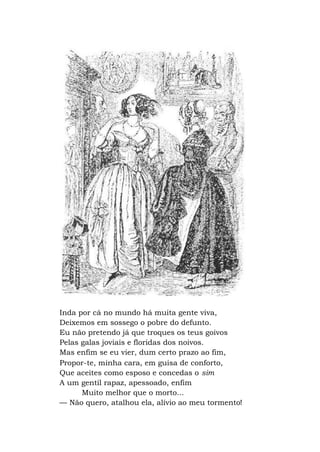 Inda por cá no mundo há muita gente viva,
Deixemos em sossego o pobre do defunto.
Eu não pretendo já que troques os teus goivos
Pelas galas joviais e floridas dos noivos.
Mas enfim se eu vier, dum certo prazo ao fim,
Propor-te, minha cara, em guisa de conforto,
Que aceites como esposo e concedas o sim
A um gentil rapaz, apessoado, enfim
Muito melhor que o morto...
— Não quero, atalhou ela, alívio ao meu tormento!
 