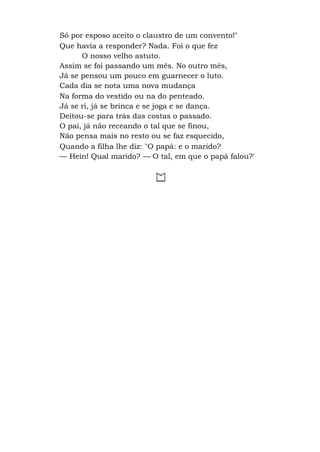 Só por esposo aceito o claustro de um convento!"
Que havia a responder? Nada. Foi o que fez
O nosso velho astuto.
Assim se foi passando um mês. No outro mês,
Já se pensou um pouco em guarnecer o luto.
Cada dia se nota uma nova mudança
Na forma do vestido ou na do penteado.
Já se ri, já se brinca e se joga e se dança.
Deitou-se para trás das costas o passado.
O pai, já não receando o tal que se finou,
Não pensa mais no resto ou se faz esquecido,
Quando a filha lhe diz: "O papá: e o marido?
— Hein! Qual marido? — O tal, em que o papá falou?'
 