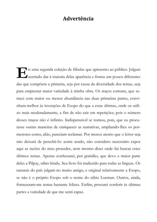 Advertência
is uma segunda coleção de fábulas que apresento ao público. Julguei
acertado dar à maioria delas aparência e forma um pouco diferentes
das que compõem a primeira, seja por causa da diversidade dos temas, seja
para emprestar maior variedade à minha obra. Os traços comuns, que se-
meei com maior ou menor abundância nas duas primeiras partes, convi-
nham melhor às invenções de Esopo do que a estas últimas, onde os utili-
zo mais moderadamente, a fim de não cair em repetições; pois o número
desses traços não é infinito. Indispensável se tornou, pois, que eu procu-
rasse outras maneiras de enriquecer as narrativas, ampliando-lhes os por-
menores como, aliás, pareciam reclamar. Por menos atento que o leitor seja
não deixará de percebê-lo: assim sendo, não considero necessário expor
aqui as razões do meu proceder, nem mesmo dizer onde fui buscar estes
últimos temas. Apenas confessarei, por gratidão, que devo a maior parte
deles a Pilpay, sábio hindu. Seu livro foi traduzido para todas as línguas. Os
naturais do país julgam-no muito antigo, e original relativamente a Esopo,
se não é o próprio Esopo sob o nome do sábio Locman. Outros, ainda,
forneceram-me temas bastante felizes. Enfim, procurei conferir às últimas
partes a variedade de que me senti capaz.
E
 