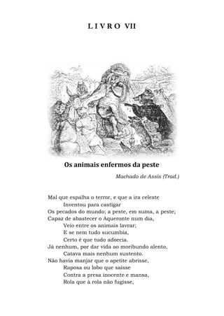 L I V R O VII
Os animais enfermos da peste
Machado de Assis (Trad.)
Mal que espalha o terror, e que a ira celeste
Inventou para castigar
Os pecados do mundo; a peste, em suma, a peste;
Capaz de abastecer o Aqueronte num dia,
Veio entre os animais lavrar;
E se nem tudo sucumbia,
Certo é que tudo adoecia.
Já nenhum, por dar vida ao moribundo alento,
Catava mais nenhum sustento.
Não havia manjar que o apetite abrisse,
Raposa ou lobo que saísse
Contra a presa inocente e mansa,
Rola que à rola não fugisse,
 