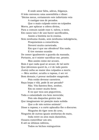 E onde amor falta, adeus, folgança.
O leão convocou uma assembléia e disse:
"Sócios meus, certamente este infortúnio veio
A castigar-nos de pecados.
Que o mais culpado entre os culpados
Morra, por aplacar a cólera divina,
Para a comum saúde esse é, talvez, o meio.
Em casos tais é de uso haver sacrificados,
Assim a história no-lo ensina.
Sem nenhuma ilusão, sem nenhuma indulgência,
Pesquisemos a consciência.
Devorei muita carneirada.
Em que é que me ofendera? Em nada.
E tive mesmo ocasião
De comer igualmente o guarda da manada.
Portanto, se é mister sacrificar-me, pronto.
Mas assim como me acusei,
Bom é que cada qual se acuse; de tal sorte
Que (devemos querê-lo, e é de todo ponto
Justo) caiba ao maior dos culpados a morte.
— Meu senhor, acudiu a raposa, é ser rei
Bom demais; é provar melindre exagerado.
Pois então devorar carneiros.
Raça lorpa e vilã, pode lá ser pecado?
Não. Vós fizestes-lhes, senhor,
Em os comer muito favor.
E no que toca aos pegureiros,
Toda a calamidade era bem merecida;
Pois são daquelas gentes tais
Que imaginaram ter posição mais subida
Que a de nós outros animais".
Disse a raposa; e a corte aplaudiu-lhe o discurso.
Ninguém do tigre nem do urso,
Ninguém de outras iguais senhorias do mato,
Inda entre os atos mais daninhos,
Ousava esmerilhar um ato;
E até os últimos rafeiros,
Todos os bichos rezingueiros
 