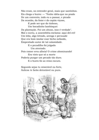 Não eram, no entender geral, mais que santinhos.
Eis chega o burro: — "Tenho idéia que no prado
De um convento, indo eu a passar, e picado
Da ocasião, da fome e do capim viçoso,
E pode ser que do tinhoso,
Um bocadinho lambisquei
Da plantação. Foi um abuso, isso é verdade".
Mal o ouviu, a assembléia exclama: aqui del-rei!
Um lobo, algo letrado, arenga e persuade
Que era bom imolar esse bicho nefando,
Empestiado autor de tal calamidade.
E o pecadilho foi julgado
Um atentado.
Pois comer erva alheia! O crime abominando!
Era visto que só a morte
Poderia purgar um pecado tão duro.
E o burro foi ao reino escuro.
Segundo sejas tu miserável ou forte,
Áulicos te farão detestável ou puro.
 