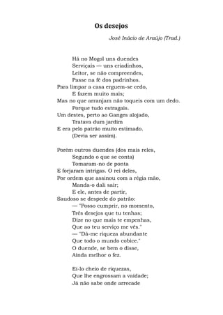 Os desejos
José Inácio de Araújo (Trad.)
Há no Mogol uns duendes
Serviçais — uns criadinhos,
Leitor, se não compreendes,
Passe na fé dos padrinhos.
Para limpar a casa erguem-se cedo,
E fazem muito mais;
Mas no que arranjam não toqueis com um dedo.
Porque tudo estragais.
Um destes, perto ao Ganges alojado,
Tratava dum jardim
E era pelo patrão muito estimado.
(Devia ser assim).
Porém outros duendes (dos mais reles,
Segundo o que se conta)
Tomaram-no de ponta
E forjaram intrigas. O rei deles,
Por ordem que assinou com a régia mão,
Manda-o dali sair;
E ele, antes de partir,
Saudoso se despede do patrão:
— "Posso cumprir, no momento,
Três desejos que tu tenhas;
Dize no que mais te empenhas,
Que ao teu serviço me vês."
— "Dá-me riqueza abundante
Que todo o mundo cobice."
O duende, se bem o disse,
Ainda melhor o fez.
Ei-lo cheio de riquezas,
Que lhe engrossam a vaidade;
Já não sabe onde arrecade
 